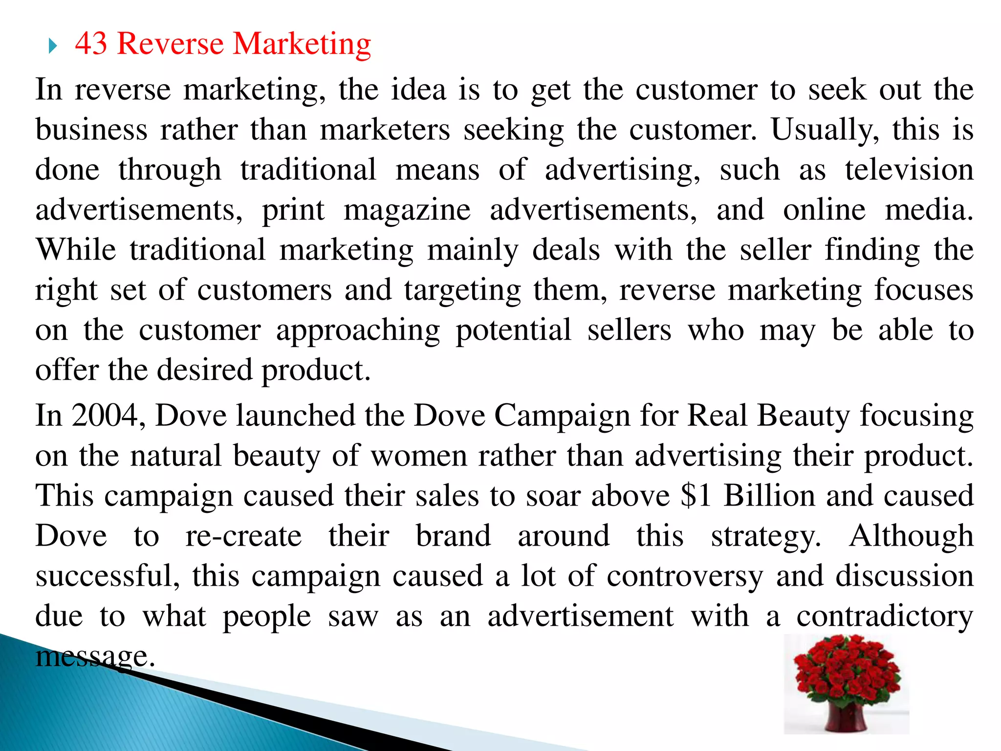  43 Reverse Marketing
In reverse marketing, the idea is to get the customer to seek out the
business rather than marketers seeking the customer. Usually, this is
done through traditional means of advertising, such as television
advertisements, print magazine advertisements, and online media.
While traditional marketing mainly deals with the seller finding the
right set of customers and targeting them, reverse marketing focuses
on the customer approaching potential sellers who may be able to
offer the desired product.
In 2004, Dove launched the Dove Campaign for Real Beauty focusing
on the natural beauty of women rather than advertising their product.
This campaign caused their sales to soar above $1 Billion and caused
Dove to re-create their brand around this strategy. Although
successful, this campaign caused a lot of controversy and discussion
due to what people saw as an advertisement with a contradictory
message.
 