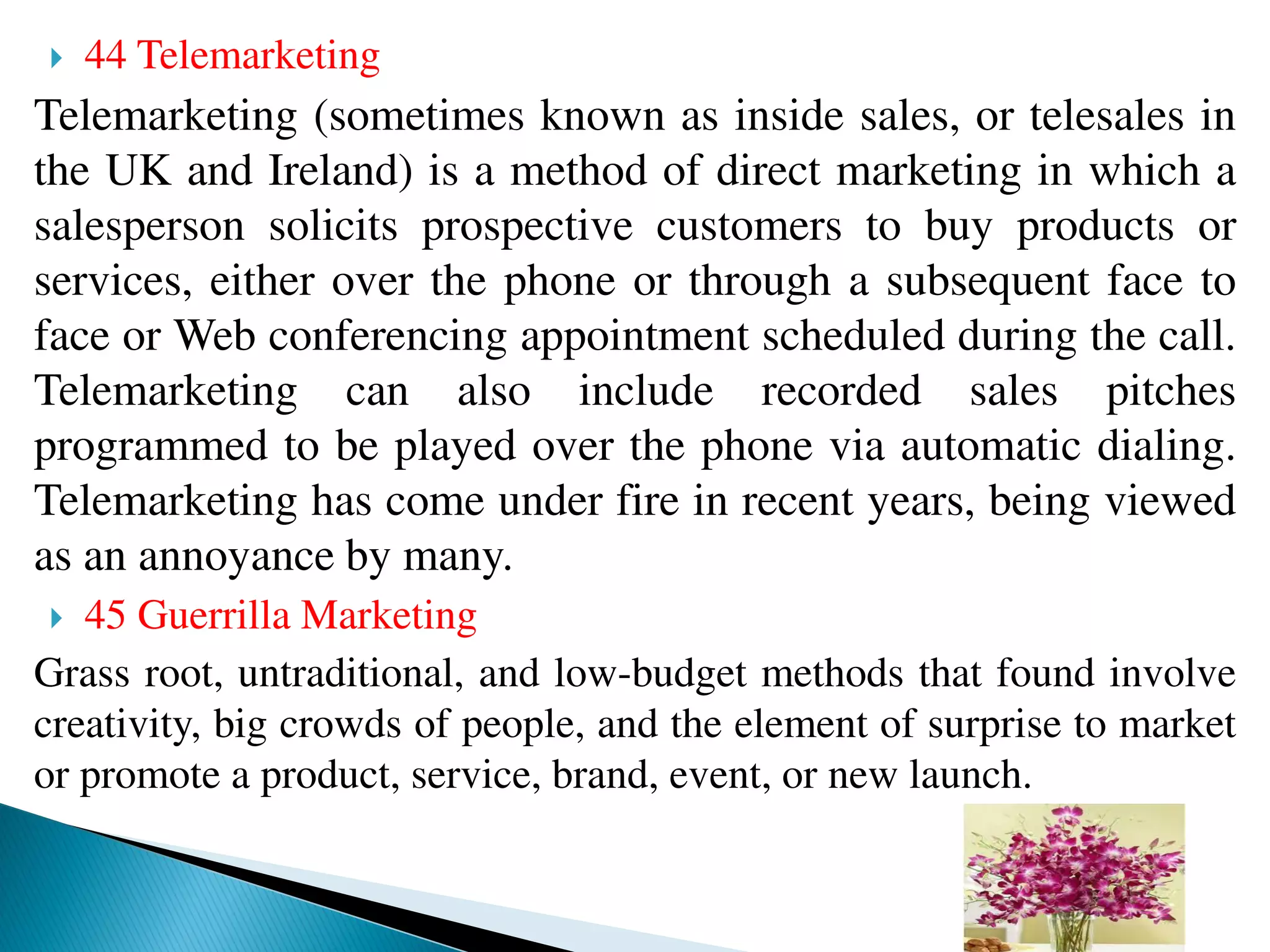  44 Telemarketing
Telemarketing (sometimes known as inside sales, or telesales in
the UK and Ireland) is a method of direct marketing in which a
salesperson solicits prospective customers to buy products or
services, either over the phone or through a subsequent face to
face or Web conferencing appointment scheduled during the call.
Telemarketing can also include recorded sales pitches
programmed to be played over the phone via automatic dialing.
Telemarketing has come under fire in recent years, being viewed
as an annoyance by many.
 45 Guerrilla Marketing
Grass root, untraditional, and low-budget methods that found involve
creativity, big crowds of people, and the element of surprise to market
or promote a product, service, brand, event, or new launch.
 