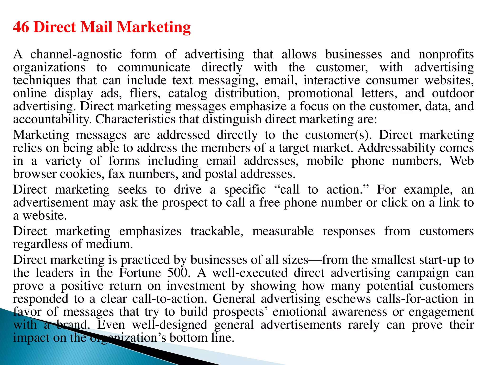 46 Direct Mail Marketing
A channel-agnostic form of advertising that allows businesses and nonprofits
organizations to communicate directly with the customer, with advertising
techniques that can include text messaging, email, interactive consumer websites,
online display ads, fliers, catalog distribution, promotional letters, and outdoor
advertising. Direct marketing messages emphasize a focus on the customer, data, and
accountability. Characteristics that distinguish direct marketing are:
Marketing messages are addressed directly to the customer(s). Direct marketing
relies on being able to address the members of a target market. Addressability comes
in a variety of forms including email addresses, mobile phone numbers, Web
browser cookies, fax numbers, and postal addresses.
Direct marketing seeks to drive a specific “call to action.” For example, an
advertisement may ask the prospect to call a free phone number or click on a link to
a website.
Direct marketing emphasizes trackable, measurable responses from customers
regardless of medium.
Direct marketing is practiced by businesses of all sizes—from the smallest start-up to
the leaders in the Fortune 500. A well-executed direct advertising campaign can
prove a positive return on investment by showing how many potential customers
responded to a clear call-to-action. General advertising eschews calls-for-action in
favor of messages that try to build prospects’ emotional awareness or engagement
with a brand. Even well-designed general advertisements rarely can prove their
impact on the organization’s bottom line.
 
