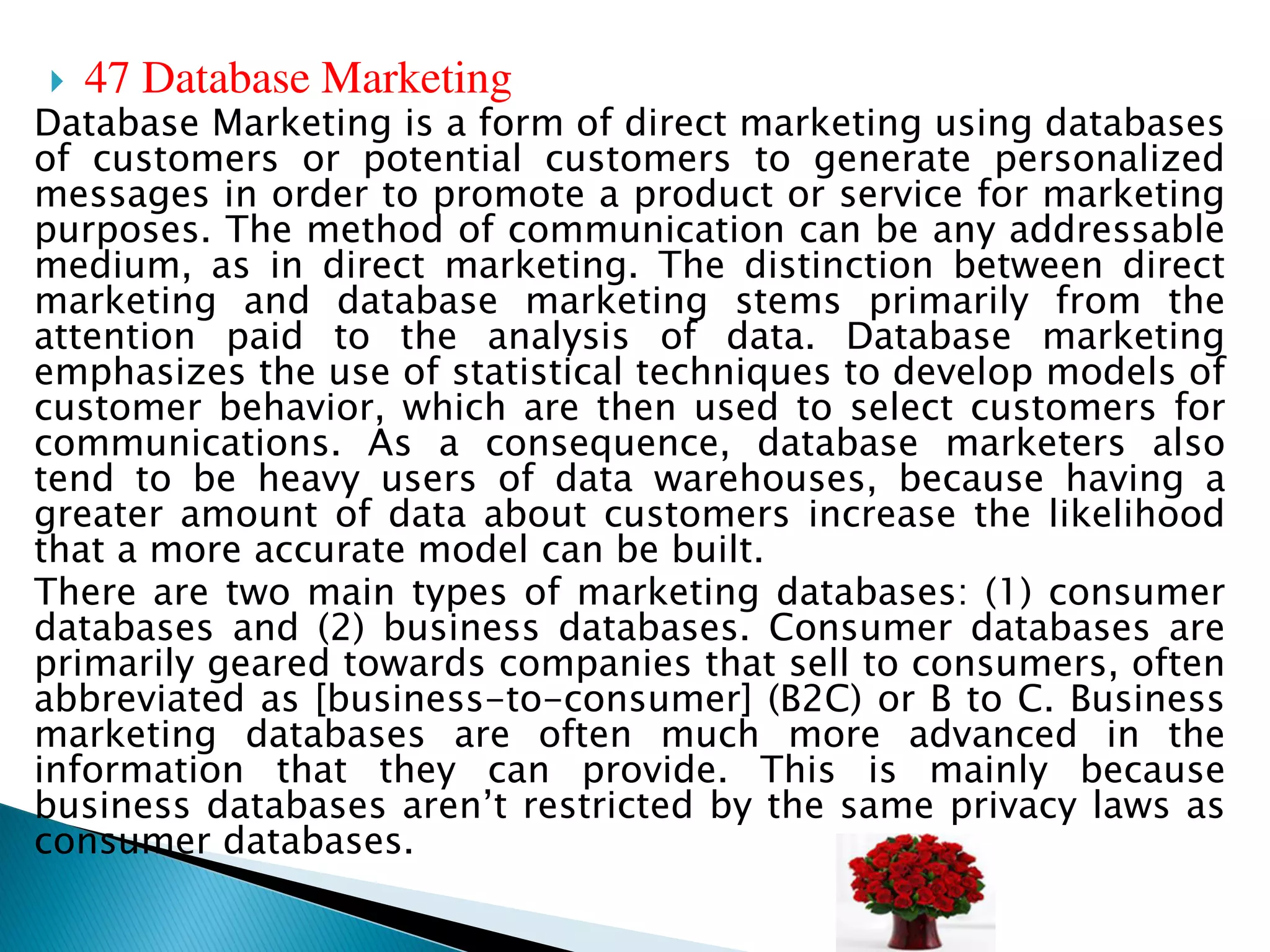  47 Database Marketing
Database Marketing is a form of direct marketing using databases
of customers or potential customers to generate personalized
messages in order to promote a product or service for marketing
purposes. The method of communication can be any addressable
medium, as in direct marketing. The distinction between direct
marketing and database marketing stems primarily from the
attention paid to the analysis of data. Database marketing
emphasizes the use of statistical techniques to develop models of
customer behavior, which are then used to select customers for
communications. As a consequence, database marketers also
tend to be heavy users of data warehouses, because having a
greater amount of data about customers increase the likelihood
that a more accurate model can be built.
There are two main types of marketing databases: (1) consumer
databases and (2) business databases. Consumer databases are
primarily geared towards companies that sell to consumers, often
abbreviated as [business-to-consumer] (B2C) or B to C. Business
marketing databases are often much more advanced in the
information that they can provide. This is mainly because
business databases aren’t restricted by the same privacy laws as
consumer databases.
 