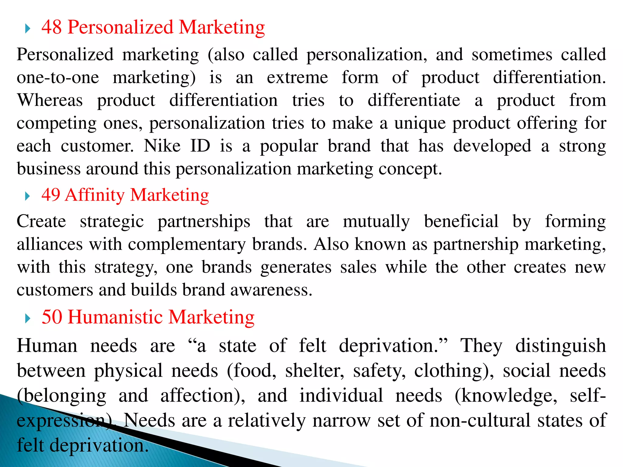  48 Personalized Marketing
Personalized marketing (also called personalization, and sometimes called
one-to-one marketing) is an extreme form of product differentiation.
Whereas product differentiation tries to differentiate a product from
competing ones, personalization tries to make a unique product offering for
each customer. Nike ID is a popular brand that has developed a strong
business around this personalization marketing concept.
 49 Affinity Marketing
Create strategic partnerships that are mutually beneficial by forming
alliances with complementary brands. Also known as partnership marketing,
with this strategy, one brands generates sales while the other creates new
customers and builds brand awareness.
 50 Humanistic Marketing
Human needs are “a state of felt deprivation.” They distinguish
between physical needs (food, shelter, safety, clothing), social needs
(belonging and affection), and individual needs (knowledge, self-
expression). Needs are a relatively narrow set of non-cultural states of
felt deprivation.
 