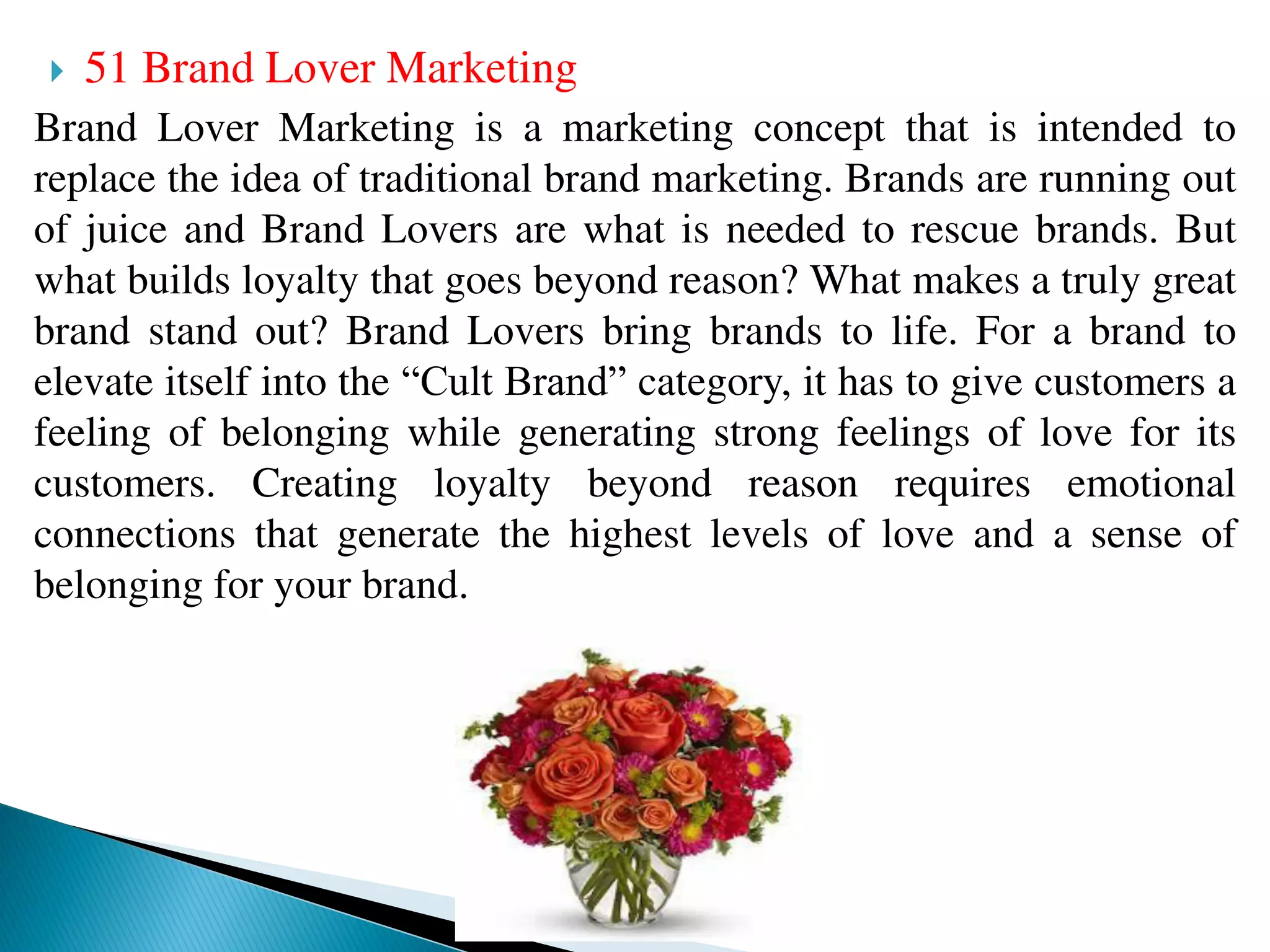  51 Brand Lover Marketing
Brand Lover Marketing is a marketing concept that is intended to
replace the idea of traditional brand marketing. Brands are running out
of juice and Brand Lovers are what is needed to rescue brands. But
what builds loyalty that goes beyond reason? What makes a truly great
brand stand out? Brand Lovers bring brands to life. For a brand to
elevate itself into the “Cult Brand” category, it has to give customers a
feeling of belonging while generating strong feelings of love for its
customers. Creating loyalty beyond reason requires emotional
connections that generate the highest levels of love and a sense of
belonging for your brand.
 