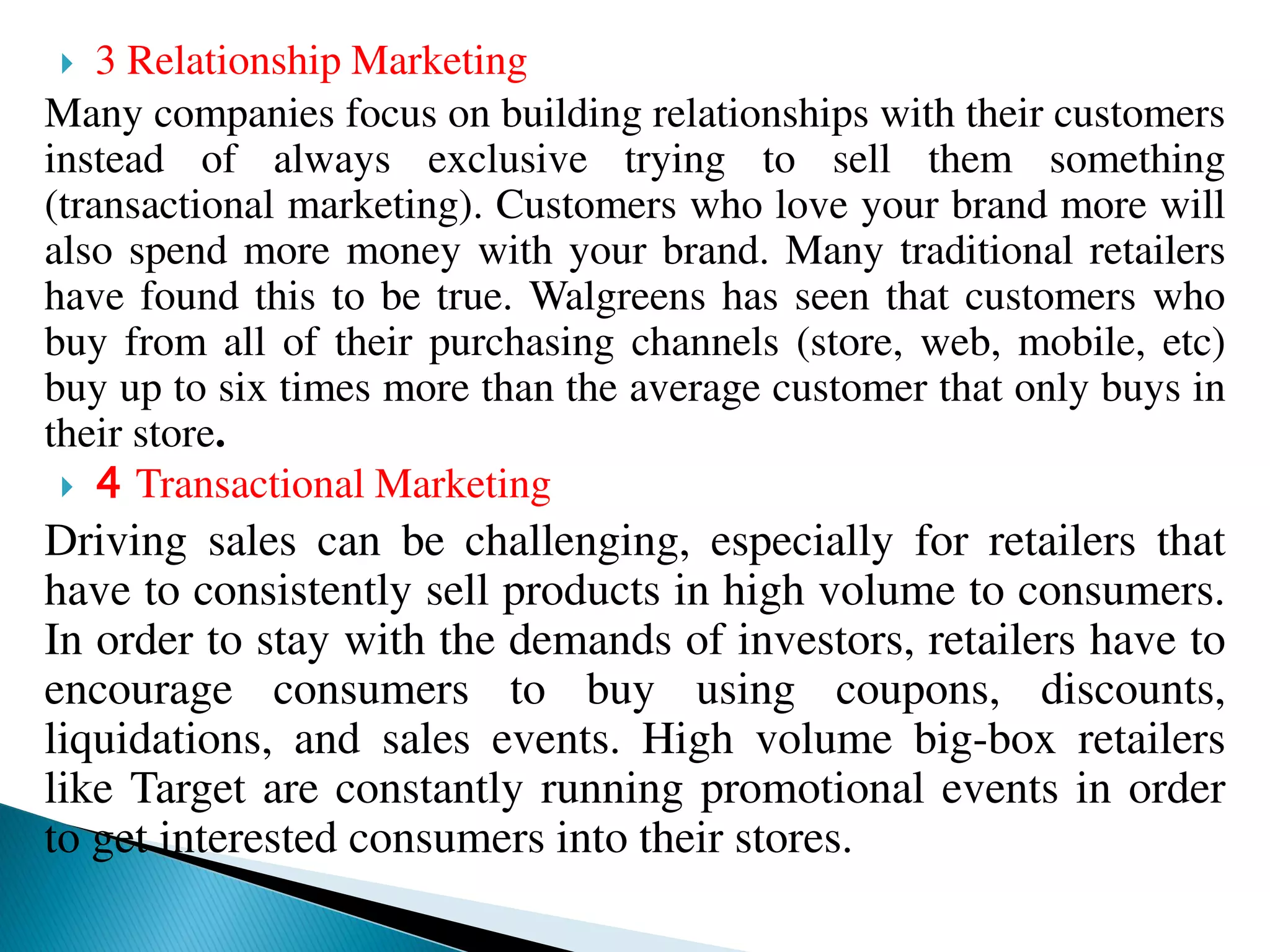  3 Relationship Marketing
Many companies focus on building relationships with their customers
instead of always exclusive trying to sell them something
(transactional marketing). Customers who love your brand more will
also spend more money with your brand. Many traditional retailers
have found this to be true. Walgreens has seen that customers who
buy from all of their purchasing channels (store, web, mobile, etc)
buy up to six times more than the average customer that only buys in
their store.
 4 Transactional Marketing
Driving sales can be challenging, especially for retailers that
have to consistently sell products in high volume to consumers.
In order to stay with the demands of investors, retailers have to
encourage consumers to buy using coupons, discounts,
liquidations, and sales events. High volume big-box retailers
like Target are constantly running promotional events in order
to get interested consumers into their stores.
 