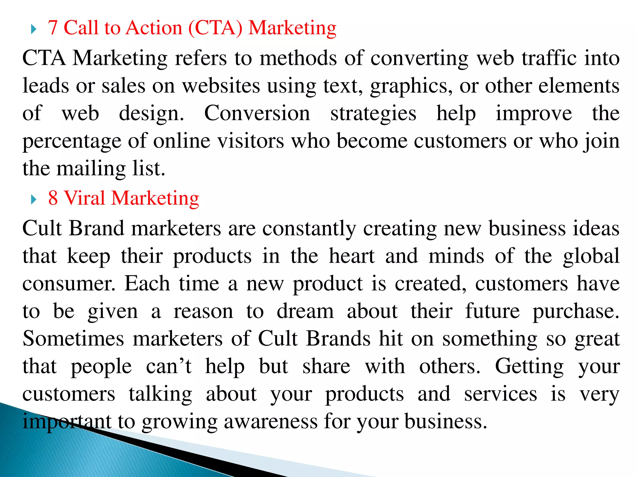  7 Call to Action (CTA) Marketing
CTA Marketing refers to methods of converting web traffic into
leads or sales on websites using text, graphics, or other elements
of web design. Conversion strategies help improve the
percentage of online visitors who become customers or who join
the mailing list.
 8 Viral Marketing
Cult Brand marketers are constantly creating new business ideas
that keep their products in the heart and minds of the global
consumer. Each time a new product is created, customers have
to be given a reason to dream about their future purchase.
Sometimes marketers of Cult Brands hit on something so great
that people can’t help but share with others. Getting your
customers talking about your products and services is very
important to growing awareness for your business.
 
