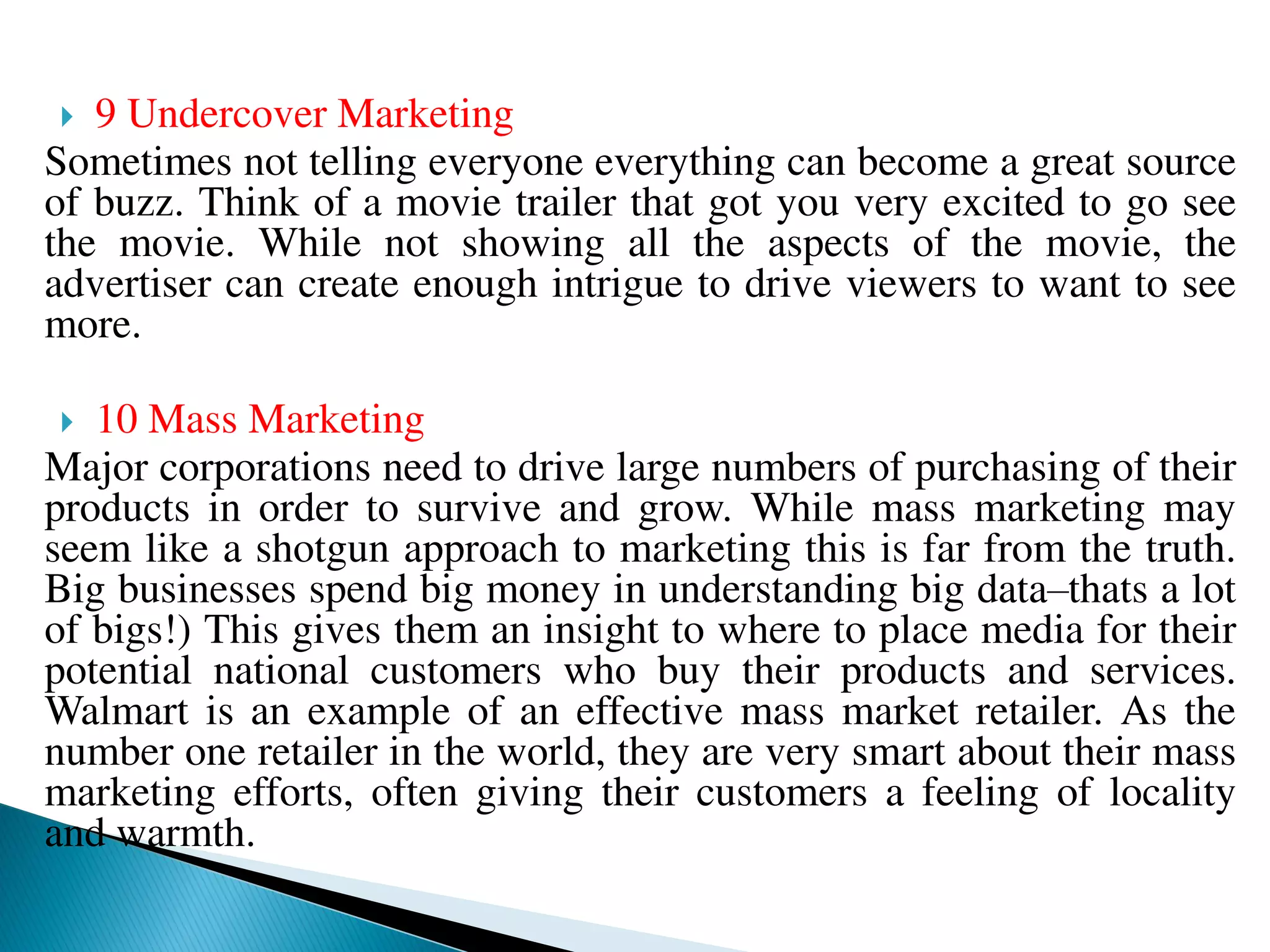  9 Undercover Marketing
Sometimes not telling everyone everything can become a great source
of buzz. Think of a movie trailer that got you very excited to go see
the movie. While not showing all the aspects of the movie, the
advertiser can create enough intrigue to drive viewers to want to see
more.
 10 Mass Marketing
Major corporations need to drive large numbers of purchasing of their
products in order to survive and grow. While mass marketing may
seem like a shotgun approach to marketing this is far from the truth.
Big businesses spend big money in understanding big data–thats a lot
of bigs!) This gives them an insight to where to place media for their
potential national customers who buy their products and services.
Walmart is an example of an effective mass market retailer. As the
number one retailer in the world, they are very smart about their mass
marketing efforts, often giving their customers a feeling of locality
and warmth.
 