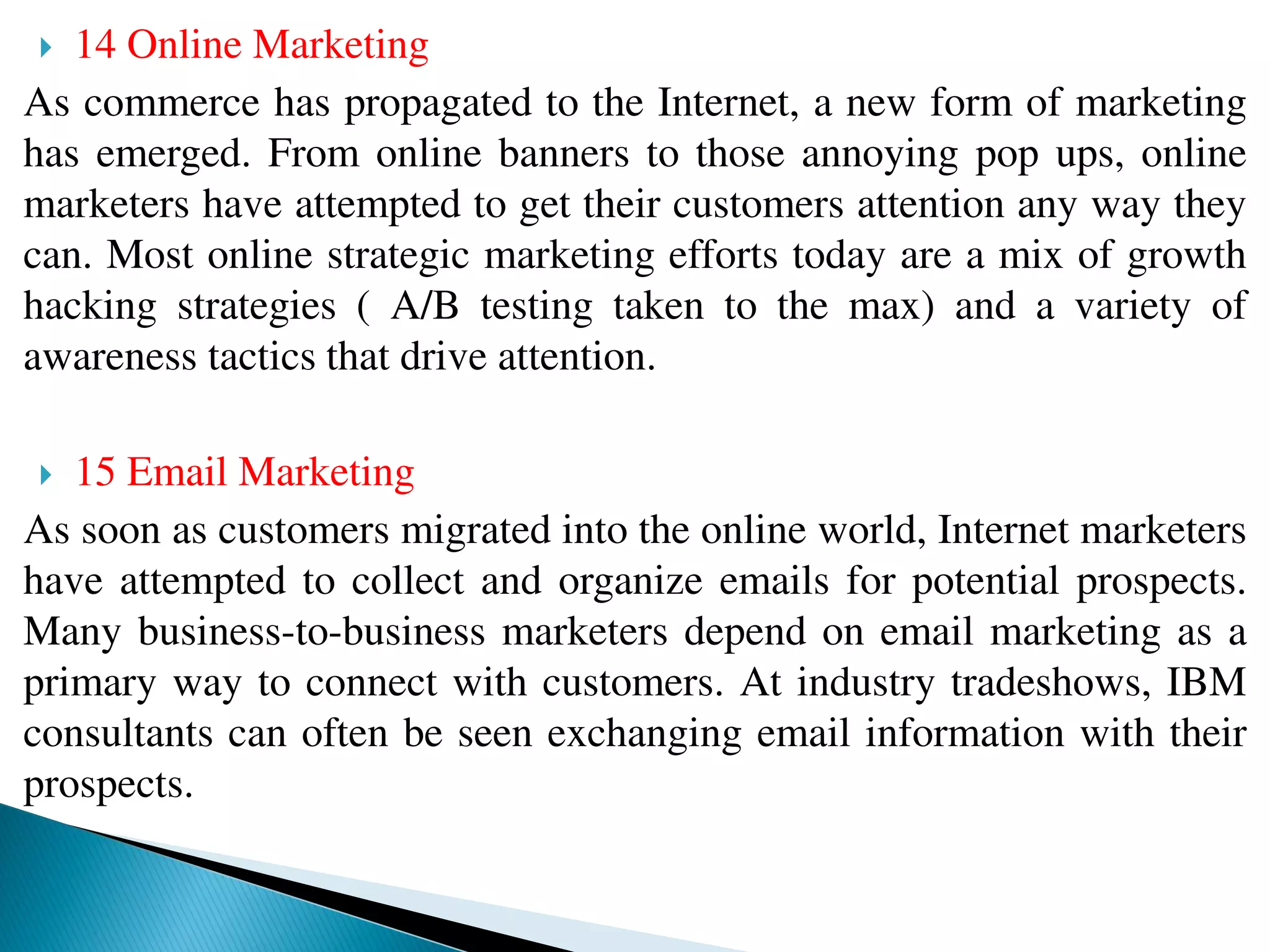  14 Online Marketing
As commerce has propagated to the Internet, a new form of marketing
has emerged. From online banners to those annoying pop ups, online
marketers have attempted to get their customers attention any way they
can. Most online strategic marketing efforts today are a mix of growth
hacking strategies ( A/B testing taken to the max) and a variety of
awareness tactics that drive attention.
 15 Email Marketing
As soon as customers migrated into the online world, Internet marketers
have attempted to collect and organize emails for potential prospects.
Many business-to-business marketers depend on email marketing as a
primary way to connect with customers. At industry tradeshows, IBM
consultants can often be seen exchanging email information with their
prospects.
 