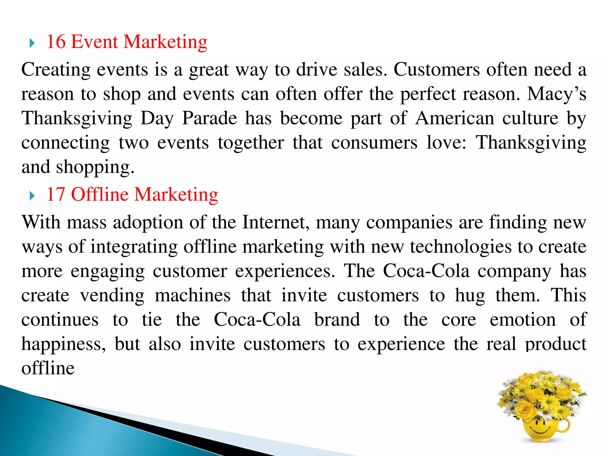  16 Event Marketing
Creating events is a great way to drive sales. Customers often need a
reason to shop and events can often offer the perfect reason. Macy’s
Thanksgiving Day Parade has become part of American culture by
connecting two events together that consumers love: Thanksgiving
and shopping.
 17 Offline Marketing
With mass adoption of the Internet, many companies are finding new
ways of integrating offline marketing with new technologies to create
more engaging customer experiences. The Coca-Cola company has
create vending machines that invite customers to hug them. This
continues to tie the Coca-Cola brand to the core emotion of
happiness, but also invite customers to experience the real product
offline
 