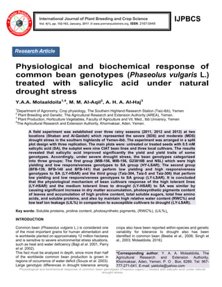 Physiological and biochemical response of common bean genotypes (Phaseolus vulgaris L.) treated with salicylic acid under natural
drought stress
IJPBCS
Physiological and biochemical response of
common bean genotypes (Phaseolus vulgaris L.)
treated with salicylic acid under natural
drought stress
Y.A.A. Molaaldoila1,4
, M. M. Al-Aqil2
, A. H. A. Al-Haj3
1
Department of Agronomy, Crop physiology, The Southern Highland Research Station (Taiz-Ibb), Yemen
2
Plant Breeding and Genetic. The Agricultural Research and Extension Authority (AREA), Yemen.
3
Plant Production, Horticulture Vegetables, Faculty of Agriculture and Vit. Med., Ibb Universiy, Yemen
4
The Agricultural Research and Extension Authority, Khormaksar, Aden, Yemen.
A field experiment was established over three rainy seasons (2011, 2012 and 2013) at two
locations (Shaban and Al-Qaidah) which represented the severe (SDS) and moderate (MDS)
drought stress in the southern highlands of Yemen-Ibb. The experiment was arranged in a split
plot design with three replication. The main plots were: untreated or treated seeds with 0.5 mM
salicylic acid (SA), the subplot were nine CIAT bean lines and three local cultivars. The results
revealed that salicylic acid improved significantly the yield and yield traits of some
genotypes. Accordingly, under severe drought stress, the bean genotypes categorized
into three groups; The first group (MIB-156, MIB-156, G23818B and NSL) which were high
yielding and low responsiveness genotypes to SA group (HY-LSAR); The second group
(BFB-139, BFB-140 and BFB-141) that perform low yielding and high responsiveness
genotypes to SA (LY-HSAR) and the third group (Taiz-304, Taiz-5 and Taiz-306) that perform
low yielding and low responsiveness genotypes to SA group (LY-LSAR). It is concluded
that the physiological mechanism of bean cultivars response of the high tolerant lines
(LY-HSAR) and the medium tolerant lines to drought (LY-HSAR) to SA was similar by
causing significant increase in dry matter accumulation, photosynthetic pigments content
of leaves and accumulation of high proline content, total soluble sugars, total free amino
acids, and soluble proteins, and also by maintain high relative water content (RWC%) and
low leaf ion leakage (LIL%) in comparison to susceptible cultivars to drought (LY-LSAR).
Key words: Soluble proteins, proline content, photosynthetic pigments, (RWC%), (LIL%),
INTRODUCTION
Common bean (Phaseolus vulgaris L.) is considered one
of the most important grains for human alimentation and
is worldwide planted on approximately 12 million hectares
and is sensitive to severe environmental stress situations,
such as heat and water deficiency (Bajji et al. 2001, Parry
et al. 2002).
This fact must be analyzed in depth, since more than half
of the worldwide common bean production is grown in
regions of occurrence of water deficit (Souza et al. 2003).
Large genotypic differences in drought tolerance among
crops also have been reported within-species and genetic
variability for tolerance to drought also has been
identified in common bean (Beebe et al., 2006; Singh et
al., 2003; Molaaldoila, 2016).
*Corresponding author: Y. A. A. Molaaldoila, The
Agricultural Research and Extension Authority,
Khormaksar, Aden, Yemen. P. O . Box. 6289. Tel: 967-
777-271-041. E-mail: yaldoila@yahoo.com
International Journal of Plant Breeding and Crop Science
Vol. 4(1), pp. 152-163, January, 2017. © www.premierpublishers.org. ISSN: 2167-0449
Research Article
 