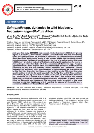 Salmonella spp. dynamics in wild blueberry, Acciniumangustifolium Aiton
WJM
Salmonella spp. dynamics in wild blueberry,
Vaccinium angustifolium Aiton
Vivian C.H. Wu1
, Frank Drummond2,5,*
, Shravani Tadepalli3
, M.E. Camire3
, Katherine Davis-
Dentici3
, Alfred Bushway4
, David E. Yarborough3,5
1
Produce Safety and Microbiology Research Unit, USDA-ARS Western Regional Research Center, Albany, CA.
2
University of Maine, School of Biology and Ecology, Orono, ME, USA.
3
University of Maine, School of Food and Agriculture, Orono, ME, USA.
4
University of Maine, Professor Emeritus, School of Food and Agriculture, Orono, ME, USA.
5
University of Maine, Cooperative Extension, Orono, ME, USA.
A six-year field study (2012-2015) was conducted in the two major wild blueberry growing
regions in Maine USA, Midcoast and Downeast. This study used data from two cropping
cycles (four years) to model the dynamics of Salmonella spp. prevalence in wild blueberry
fields (Vaccinium angustifolium Aiton). A path diagram based upon structural equation
modeling suggests that beyond annual variation, the type of cropping system determined
wild blueberry production methods of fertilization and fungicide applications for control of
plant pathogens that then both affect the prevalence of Salmonella spp. Fungicide
applications have a direct negative effect on Salmonella spp. prevalence and the microbial
community on the fruit that positively affects Salmonella spp. prevalence. Fertilizer
application has an indirect effect on the presence of Salmonella spp. by determining soil
fertility that then determines the blueberry plant nutrient profile. This then determines
specific nutrient levels in the plant, especially Cu, K, Mg, Mn, and K. These nutrients
(especially Ca, K, and Mg and to a lesser extent Cu, Mn, and Zn) directly affect Salmonella
spp. prevalence in a complex mix of indirect and direct, and negative and positive
interactions, including the regulation of sugars in the fruit that appears to have a negative
effect on Salmonella spp. prevalence. The conceptual model presented in this study
generates several new hypotheses to test regarding the ecology of Salmonella spp. in
commercial wild blueberry fields in Maine, USA.
Keywords: Low bush blueberry, wild blueberry, Vaccinium angustifolium, foodborne pathogens, food safety,
Salmonella, ecology, agricultural management practices.
INTRODUCTION
The wild blueberry, Vaccinium angustifolium Aiton, is a
North American native plant that is managed as a food
crop (Munson, 1901; Hall et al., 1979; Jones et al.,
2014). This fruit’s wild, non-planted production system
is similar in many respects to the European bilberry (V.
myrtillus L.), the Western huckleberry (V. membran-
aceum Douglas ex Torr.) and the bog bilberry (V.
uliginosum L.) in China. However, wild blueberry is
subjected to more intense management (Yarborough,
2013). This species has a native range extending from
Newfoundland Canada south to North Carolina and
west to Manitoba (Vander Kloet, 1988; Bell et al., 2009)
and grown as a fruit crop in Maine, and Quebec and the
Maritime Provinces in Canada (Yarborough, 2015).Wild
blueberries represent about 31% of the total North
American blueberry production, that also includes the
highbush blueberry, V. corymbosum L. and the rabbit-
eye blueberry, Vaccinium virgatum Aiton (Syn.
Vaccinium ashei) (Brazleton, 2015).
*Corresponding author: Frank Drummond, University
of Maine, School of Biology and Ecology, Orono, ME,
USA. E-mail: fdrummond@maine.edu
World Journal of Microbiology
Vol. 4(1), pp. 064-071, February, 2017. © www.premierpublishers.org. ISSN: 2141-5032
Research Article
 