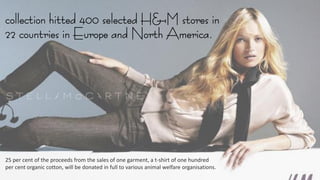 collection hitted 400 selected H&M stores in
22 countries in Europe and North America.
25 per cent of the proceeds from the sales of one garment, a t-shirt of one hundred
per cent organic cotton, will be donated in full to various animal welfare organisations.
 