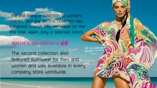 the first being a collection of women's
clothes and the second collection saw
Williamson branch into menswear for the
first time, again, only in selected stores.
The second collection also
featured swimwear for men and
women and was available in every
company store worldwide.
 