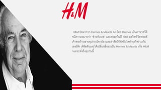 H&M ย่อมาจาก Hennes & Mauritz AB โดย Hennes เป็นภาษาสวีดิ
ชมีความหมายว่า “สาหรับเธอ” และต่อมาในปี 1968 มอริตซ์ วิดฟอสส์
เจ้าของร้านขายอุปกรณ์ตกปลาและล่าสัตว์ก็ตัดสินใจทาธุรกิจร่วมกับ
เออร์ลิง เพิร์สสันและได้เปลี่ยนชื่อมาเป็น Hennes & Mauritz หรือ H&M
จนกระทั่งถึงทุกวันนี้
 