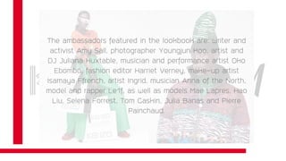 The KENZO x H&M collection will be available in over 250 H&M stores
worldwide, as well as online, from November 3.
The ambassadors featured in the lookbook are: writer and
activist Amy Sall, photographer Youngjun Koo, artist and
DJ Juliana Huxtable, musician and performance artist Oko
Ebombo, fashion editor Harriet Verney, make-up artist
Isamaya Ffrench, artist Ingrid, musician Anna of the North,
model and rapper Le1f, as well as models Mae Lapres, Hao
Liu, Selena Forrest, Tom Gaskin, Julia Banas and Pierre
Painchaud.
 