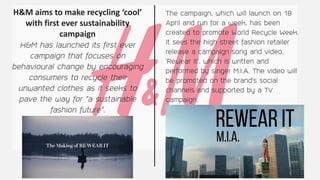 H&M aims to make recycling ‘cool’
with first ever sustainability
campaign
H&M has launched its first ever
campaign that focuses on
behavioural change by encouraging
consumers to recycle their
unwanted clothes as it seeks to
pave the way for “a sustainable
fashion future”.
The campaign, which will launch on 18
April and run for a week, has been
created to promote World Recycle Week.
It sees the high street fashion retailer
release a campaign song and video,
‘Rewear it’, which is written and
performed by singer M.I.A. The video will
be promoted on the brand’s social
channels and supported by a TV
campaign.
 