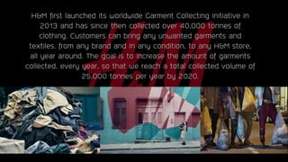 H&M first launched its worldwide Garment Collecting initiative in
2013 and has since then collected over 40,000 tonnes of
clothing. Customers can bring any unwanted garments and
textiles, from any brand and in any condition, to any H&M store,
all year around. The goal is to increase the amount of garments
collected, every year, so that we reach a total collected volume of
25,000 tonnes per year by 2020.
https://www.marketingweek.com/2016/04/12/hm-aims-to-make-recycling-cool-with-first-ever-sustainability-campaign/
 