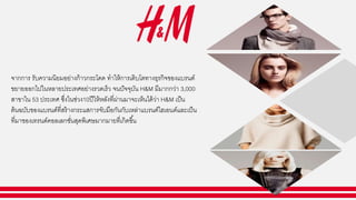 จากการ รับความนิยมอย่างก้าวกระโดด ทาให้การเติบโตทางธุรกิจของแบรนด์
ขยายออกไปในหลายประเทศอย่างรวดเร็ว จนปัจจุบัน H&M มีมากกว่า 3,000
สาขาใน 53 ประเทศ ซึ่งในช่วง10ปีให้หลังที่ผ่านมาจะเห็นได้ว่า H&M เป็น
ต้นฉบับของแบรนด์ที่สร้างกระแสการจับมือกันกับเหล่าแบรนด์ไฮเอนด์และเป็น
ที่มาของเทรนด์คอลเลกชั่นสุดพิเศษมากมายที่เกิดขึ้น
 