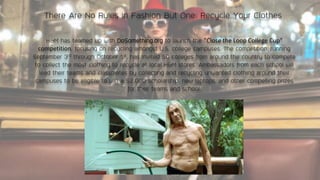 There Are No Rules in Fashion But One: Recycle Your Clothes
H&M has teamed up with DoSomething.org to launch the "Close the Loop College Cup"
competition, focusing on recycling amongst U.S. college campuses. The competition, running
September 3rd through October 1st, has invited 50 colleges from around the country to compete
to collect the most clothing to recycle at local H&M stores. Ambassadors from each school will
lead their teams and classmates by collecting and recycling unwanted clothing around their
campuses to be eligible to win a $2,000 scholarship, new laptops, and other compelling prizes
for their teams and school.
 