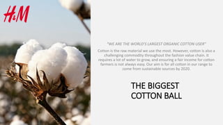 THE BIGGEST
COTTON BALL
“WE ARE THE WORLD’S LARGEST ORGANIC COTTON USER”
Cotton is the raw material we use the most. However, cotton is also a
challenging commodity throughout the fashion value chain. It
requires a lot of water to grow, and ensuring a fair income for cotton
farmers is not always easy. Our aim is for all cotton in our range to
come from sustainable sources by 2020.
 