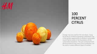 100
PERCENT
CITRUS
Orange may very well be the new black. Using
by-products instead of growing a dedicated crop
is the perfect opportunity to produce sustainable
textile fabrics which is the foundation of this
sustainable innovation. The yarn produced from
the by-products from citrus juice production can
be used to create different types of textiles
 