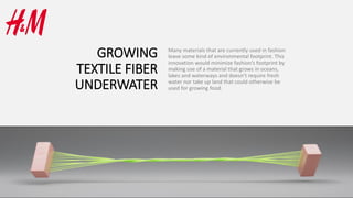 GROWING
TEXTILE FIBER
UNDERWATER
Many materials that are currently used in fashion
leave some kind of environmental footprint. This
innovation would minimize fashion’s footprint by
making use of a material that grows in oceans,
lakes and waterways and doesn’t require fresh
water nor take up land that could otherwise be
used for growing food.
 