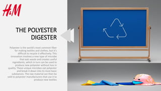 THE POLYESTER
DIGESTER
Polyester is the world’s most common fiber
for making textiles and clothes, but it’s
difficult to recycle it effectively. This
innovation involves a new type of microbe
that eats waste and creates useful
ingredients, which in turn can be used to
produce new polyester without loss in
quality. These unique microbes eat polyester
and break it down into its most basic
substances. The raw material can then be
sold to polyester manufacturers that use it to
produce new textiles
 