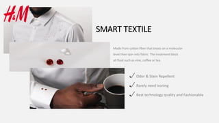 SMART TEXTILE
Made from cotton fiber that treats on a molecular
level then spin into fabric. The treatment block
all fluid such as vine, coffee or tea.
Odor & Stain Repellent
Rarely need ironing
Best technology quality and Fashionable
 
