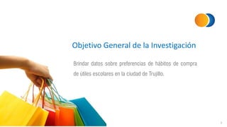 Objetivo General de la Investigación
Brindar datos sobre preferencias de hábitos de compra
de útiles escolares en la ciudad de Trujillo.
3
 
