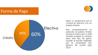 7
Forma de Pago
60%40%
Efectivo
Crédito
Existe un predominio por la
compra en efectivo con sus
propios ahorros.
Este comportamiento es
parecido al público limeño
donde se indica que un 62%
también empleó sus ahorros
para este tipo de gasto,
acorde al estudio realizado
por la Universidad San
Ignacio de Loyola (USIL
2015)
 
