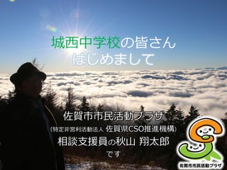 城西中学校の皆さん
はじめまして
佐賀市市民活動プラザ
（特定非営利活動法人 佐賀県CSO推進機構）
相談支援員の秋山 翔太郎
です
 