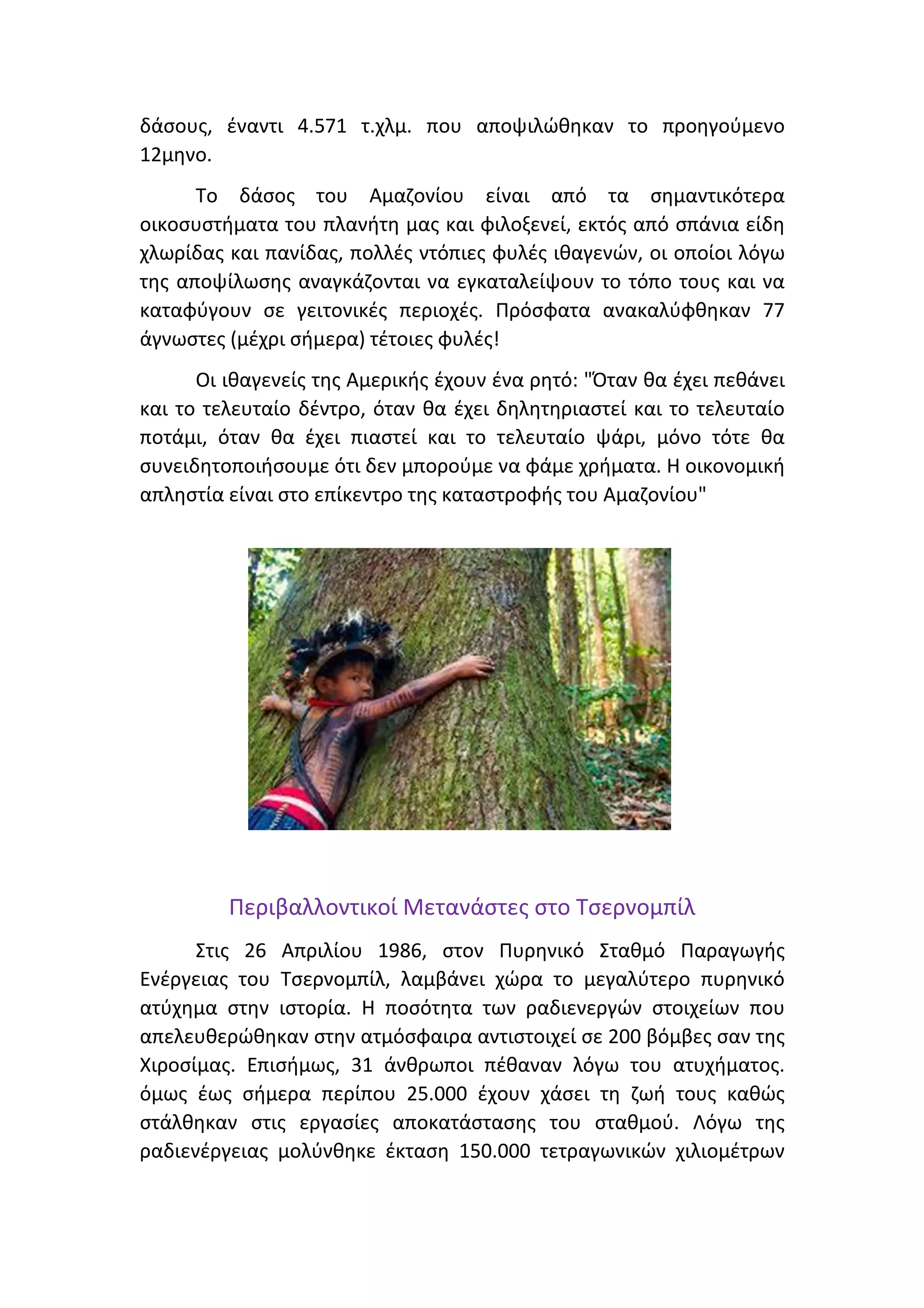 δάσους, έναντι 4.571 τ.χλμ. που αποψιλώθηκαν το προηγούμενο
12μηνο.
Το δάσος του Αμαζονίου είναι από τα σημαντικότερα
οικοσυστήματα του πλανήτη μας και φιλοξενεί, εκτός από σπάνια είδη
χλωρίδας και πανίδας, πολλές ντόπιες φυλές ιθαγενών, οι οποίοι λόγω
της αποψίλωσης αναγκάζονται να εγκαταλείψουν το τόπο τους και να
καταφύγουν σε γειτονικές περιοχές. Πρόσφατα ανακαλύφθηκαν 77
άγνωστες (μέχρι σήμερα) τέτοιες φυλές!
Οι ιθαγενείς της Αμερικής έχουν ένα ρητό: "Όταν θα έχει πεθάνει
και το τελευταίο δέντρο, όταν θα έχει δηλητηριαστεί και το τελευταίο
ποτάμι, όταν θα έχει πιαστεί και το τελευταίο ψάρι, μόνο τότε θα
συνειδητοποιήσουμε ότι δεν μπορούμε να φάμε χρήματα. Η οικονομική
απληστία είναι στο επίκεντρο της καταστροφής του Αμαζονίου"
Περιβαλλοντικοί Μετανάστες στο Τσερνομπίλ
Στις 26 Απριλίου 1986, στον Πυρηνικό Σταθμό Παραγωγής
Ενέργειας του Τσερνομπίλ, λαμβάνει χώρα το μεγαλύτερο πυρηνικό
ατύχημα στην ιστορία. Η ποσότητα των ραδιενεργών στοιχείων που
απελευθερώθηκαν στην ατμόσφαιρα αντιστοιχεί σε 200 βόμβες σαν της
Χιροσίμας. Επισήμως, 31 άνθρωποι πέθαναν λόγω του ατυχήματος.
όμως έως σήμερα περίπου 25.000 έχουν χάσει τη ζωή τους καθώς
στάλθηκαν στις εργασίες αποκατάστασης του σταθμού. Λόγω της
ραδιενέργειας μολύνθηκε έκταση 150.000 τετραγωνικών χιλιομέτρων
 