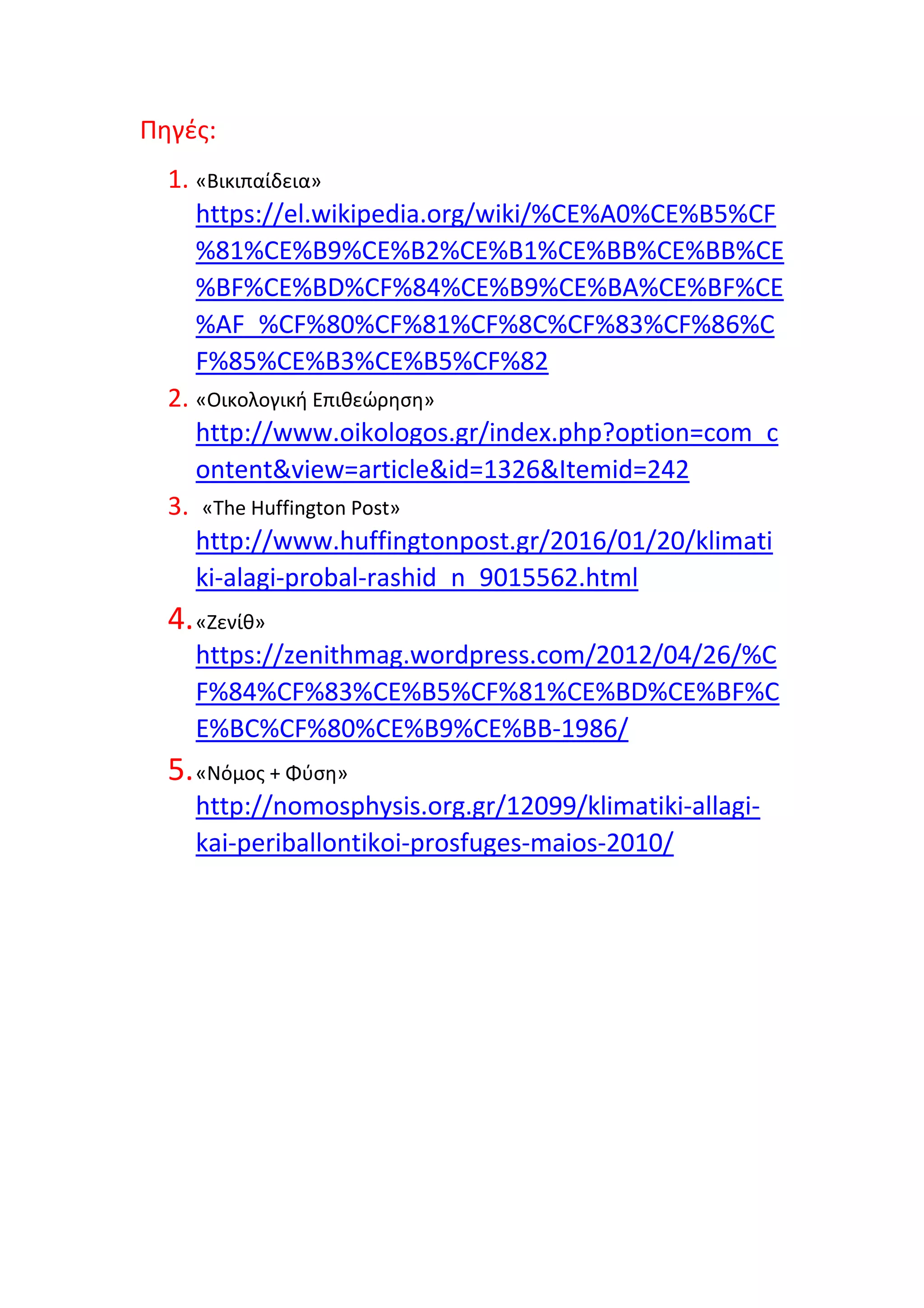 Πηγές:
1. «Βικιπαίδεια»
https://el.wikipedia.org/wiki/%CE%A0%CE%B5%CF
%81%CE%B9%CE%B2%CE%B1%CE%BB%CE%BB%CE
%BF%CE%BD%CF%84%CE%B9%CE%BA%CE%BF%CE
%AF_%CF%80%CF%81%CF%8C%CF%83%CF%86%C
F%85%CE%B3%CE%B5%CF%82
2. «Οικολογική Επιθεώρηση»
http://www.oikologos.gr/index.php?option=com_c
ontent&view=article&id=1326&Itemid=242
3. «The Huffington Post»
http://www.huffingtonpost.gr/2016/01/20/klimati
ki-alagi-probal-rashid_n_9015562.html
4.«Ζενίθ»
https://zenithmag.wordpress.com/2012/04/26/%C
F%84%CF%83%CE%B5%CF%81%CE%BD%CE%BF%C
E%BC%CF%80%CE%B9%CE%BB-1986/
5.«Νόμος + Φύση»
http://nomosphysis.org.gr/12099/klimatiki-allagi-
kai-periballontikoi-prosfuges-maios-2010/
 