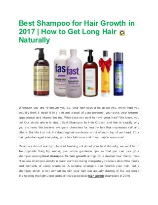 Best Shampoo for Hair Growth in
2017 | How to Get Long Hair
Naturally
Wherever you are, whatever you do, your hair says a lot about you, more than you
actually think it does! It is a part and parcel of your persona, your aura, your external
appearance and internal feeling. Who does not want to have great hair? We know, you
do! Our whole article is about Best Shampoo for Hair Growth and that is exactly why
you are here. We believe everyone cherishes for healthy hair that impresses self and
others. But like it or not, the dazzling hair we desire is not often on top of our head. Your
hair gets damaged every day, your hair falls now and then; maybe even now!
Relax, we do not want you to start freaking out about your hair! Actually, we want to do
the opposite thing by lending you some guidance tips so that you can pick your
shampoo among best shampoo for hair growth and get your desired hair. Sadly, most
of us use shampoo simply to wash our hair, being completely oblivious about the merits
and demerits of using shampoo. A suitable shampoo can flourish your hair, but a
shampoo which is not compatible with your hair can actually destroy it! So, we would
like to bring the light upon some of the best-picked hair growth shampoos in 2016.
 