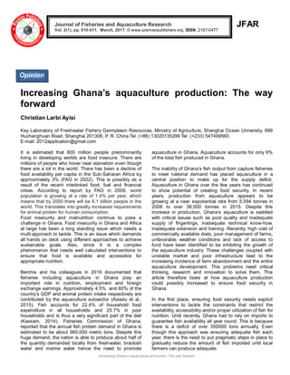 Increasing Ghana‟s aquaculture production: The way forward
JFAR
Increasing Ghana’s aquaculture production: The way
forward
Christian Larbi Ayisi
Key Laboratory of Freshwater Fishery Germplasm Resources, Ministry of Agriculture, Shanghai Ocean University, 999
Huchenghuan Road, Shanghai 201306, P. R. China Tel: (+86) 13020135299 Tel: (+233) 547499560
E-mail: 2012application@gmail.com
It is estimated that 800 million people predominantly
living in developing worlds are food insecure. There are
millions of people who hover near starvation even though
there are a lot in the world. There has been a decline of
food availability per capita in the Sub-Saharan Africa by
approximately 3% (FAO in 2002). This is possibly as a
result of the recent interlinked food, fuel and financial
crises. According to report by FAO in 2009, world
population is growing at a rate of 1.4% per year, which
means that by 2050 there will be 9.1 billion people in the
world. This translates into greatly increased requirements
for animal protein for human consumption.
Food insecurity and malnutrition continue to pose a
challenge in Ghana. Food insecurity in Ghana and Africa
at large has been a long standing issue which needs a
multi-approach to tackle. This is an issue which demands
all hands on deck using different approaches to achieve
sustainable goals. Also, since it is a complex
phenomenon that needs well calculated interventions to
ensure that food is available and accessible for
appropriate nutrition.
Berchie and his colleagues in 2016 documented that
fisheries including aquaculture in Ghana play an
important role in nutrition, employment and foreign
exchange earnings. Approximately 4.5% and 60% of the
country‟s GDP and animal protein intake respectively are
contributed by the aquaculture subsector (Asiedu et al.,
2015). Fish accounts for 22.4% of household food
expenditure in all households and 25.7% in poor
households and is thus a very significant part of the diet
(Kassam, 2014). Fisheries Commission of Ghana,
reported that the annual fish protein demand in Ghana is
estimated to be about 960,000 metric tons. Despite this
huge demand, the nation is able to produce about half of
the quantity demanded locally from freshwater, brackish
water and marine water hence the need to promote
aquaculture in Ghana. Aquaculture accounts for only 9%
of the total fish produced in Ghana.
The inability of Ghana‟s fish output from capture fisheries
to meet national demand has placed aquaculture in a
central position to make up for the supply deficit.
Aquaculture in Ghana over the few years has continued
to show potential of creating food security. In recent
years, production from aquaculture appears to be
growing at a near exponential rate from 5,594 tonnes in
2008 to over 38,000 tonnes in 2015. Despite this
increase in production, Ghana‟s aquaculture is saddled
with critical issues such as poor quality and inadequate
supply of fingerlings, inadequate technical know-how,
inadequate extension and training. Recently, high cost of
commercially available diets, poor management of farms,
unfavorable weather conditions and lack of access to
fund have been identified to be inhibiting the growth of
the aquaculture industry. These challenges coupled with
unstable market and poor infrastructure lead to the
increasing incidence of farm abandonment and the entire
aquaculture development. This problems need critical
thinking, research and innovation to solve them. This
article therefore looks at how aquaculture production
could possibly increased to ensure food security in
Ghana.
In the first place, ensuring food security needs explicit
interventions to tackle the constraints that restrict the
availability, accessibility and/or proper utilization of fish for
nutrition. Until recently, Ghana had to rely on imports to
guarantee fish availability all year round. This is because
there is a deficit of over 350000 tons annually. Even
though this approach was ensuring adequate fish each
year, there is the need to put pragmatic steps in place to
gradually reduce the amount of fish imported until local
farmers can produce adequate.
Journal of Fisheries and Aquaculture Research
Vol. 2(1), pp. 010-011. March, 2017. © www.premierpublishers.org, ISSN: 2167-0477
Opinion
 