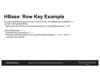 Questions? tiny.cloudera.com/app-arch-questions
HBase: Row Key Example
def generateRowKey(customerTrans: CustomerTran, numOfSalts:Int): Array[Byte] = {
val salt = StringUtils.leftPad(
Math.abs(customerTrans.customerId.hashCode % numOfSalts).toString, 4, "0")
Bytes.toBytes(salt + ":" +
customerTrans.customerId + ":" +
StringUtils.leftPad(customerTrans.eventTimeStamp.toString, 11, "0") + ":trans:" +
customerTrans.transId)
}
 
