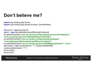 Questions? tiny.cloudera.com/app-arch-questions
Don’t believe me?
import org.mortbay.jetty.Server
import org.mortbay.jetty.servlet.{Context, ServletHolder}
…
val server = new Server(port)
val sh = new ServletHolder(classOf[ServletContainer])
sh.setInitParameter("com.sun.jersey.config.property.resourceConfigClass",
"com.sun.jersey.api.core.PackagesResourceConfig")
sh.setInitParameter("com.sun.jersey.config.property.packages",
"com.hadooparchitecturebook.taxi360.server.hbase")
sh.setInitParameter("com.sun.jersey.api.json.POJOMappingFeature", "true”)
val context = new Context(server, "/", Context.SESSIONS)
context.addServlet(sh, "/*”)
server.start()
server.join()
 