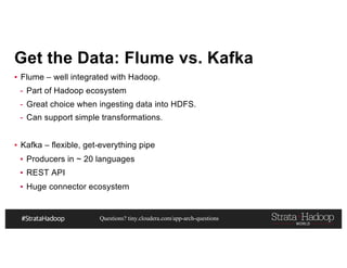 Questions? tiny.cloudera.com/app-arch-questions
Get the Data: Flume vs. Kafka
▪ Flume – well integrated with Hadoop.
- Part of Hadoop ecosystem
- Great choice when ingesting data into HDFS.
- Can support simple transformations.
▪ Kafka – flexible, get-everything pipe
▪ Producers in ~ 20 languages
▪ REST API
▪ Huge connector ecosystem
 
