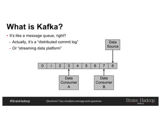 Questions? tiny.cloudera.com/app-arch-questions
What is Kafka?
▪ It’s like a message queue, right?
- Actually, it’s a “distributed commit log”
- Or “streaming data platform”
0 1 2 3 4 5 6 7 8
Data
Source
Data
Consumer
A
Data
Consumer
B
 