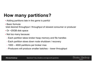 Questions? tiny.cloudera.com/app-arch-questions
How many partitions?
▪ Adding partitions late in the game is painful
▪ Basic formula:
total desired throughput / throughput of slowest consumer or producer
▪ Or ~25GB disk space
▪ Not too many because:
- Each partition takes broker heap memory and file handles
- Each partition slows down node shutdown / recovery
- 1000 – 4000 partitions per broker max
- Producers will produce smaller batches – lower throughput
 
