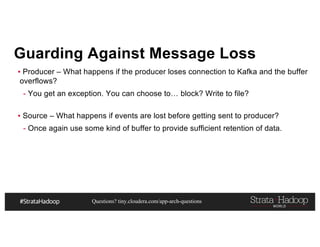 Questions? tiny.cloudera.com/app-arch-questions
Guarding Against Message Loss
▪ Producer – What happens if the producer loses connection to Kafka and the buffer
overflows?
- You get an exception. You can choose to… block? Write to file?
▪ Source – What happens if events are lost before getting sent to producer?
- Once again use some kind of buffer to provide sufficient retention of data.
 