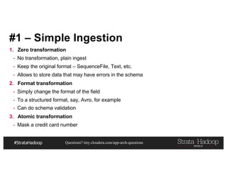 Questions? tiny.cloudera.com/app-arch-questions
#1 – Simple Ingestion
1. Zero transformation
- No transformation, plain ingest
- Keep the original format – SequenceFile, Text, etc.
- Allows to store data that may have errors in the schema
2. Format transformation
- Simply change the format of the field
- To a structured format, say, Avro, for example
- Can do schema validation
3. Atomic transformation
- Mask a credit card number
 