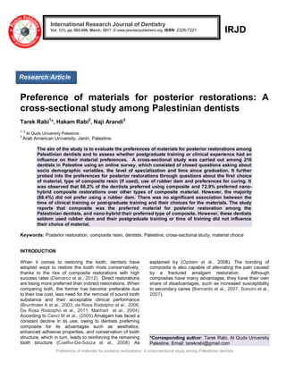 Preference of materials for posterior restorations: A cross-sectional study among Palestinian dentists
IRJD
Preference of materials for posterior restorations: A
cross-sectional study among Palestinian dentists
Tarek Rabi1
*, Hakam Rabi2
, Naji Arandi3
1*,2
Al Quds University Palestine.
3
Arab American University, Jenin, Palestine.
The aim of the study is to evaluate the preferences of materials for posterior restorations among
Palestinian dentists and to assess whether postgraduate training or clinical experience had an
influence on their material preferences. A cross-sectional study was carried out among 216
dentists in Palestine using an online survey, which consisted of closed questions asking about
socio demographic variables, the level of specialization and time since graduation. It further
probed into the preferences for posterior restorations through questions about the first choice
of material, type of composite resin (if used), use of rubber dam and preferences for curing. It
was observed that 66.2% of the dentists preferred using composite and 72.9% preferred nano-
hybrid composite restorations over other types of composite material. However, the majority
(88.4%) did not prefer using a rubber dam. There was no significant association between the
time of clinical training or post-graduate training and their choices for the materials. The study
reports that composite was the preferred material for posterior restoration among the
Palestinian dentists, and nano-hybrid their preferred type of composite. However, these dentists
seldom used rubber dam and their postgraduate training or time of training did not influence
their choice of material.
Keywords: Posterior restoration, composite resin, dentists, Palestine, cross-sectional study, material choice
INTRODUCTION
When it comes to restoring the tooth, dentists have
adopted ways to restore the tooth more conservatively,
thanks to the rise of composite restorations with high
success rates (Demarco et al., 2012). Direct restorations
are being more preferred than indirect restorations. When
comparing both, the former has become preferable due
to their low cost, less need for the removal of sound tooth
substance and their acceptable clinical performance
(Brunthaler A et al., 2003, da Rosa Rodolpho et al., 2006,
Da Rosa Rodolpho et al., 2011, Manhart et al., 2004).
According to Cenci M et al., (2005) Amalgam has faced a
constant decline in its use, owing to dentists preferring
composite for its advantages such as aesthetics,
enhanced adhesive properties, and conservation of tooth
structure, which in turn, leads to reinforcing the remaining
tooth structure (Coelho-De-Souza et al., 2008)
.
As
explained by (Opdam et al., 2008). The bonding of
composite is also capable of alleviating the pain caused
by a fractured amalgam restoration. Although
composites have many advantages, they have their own
share of disadvantages, such as increased susceptibility
to secondary caries (Bernardo et al., 2007, Soncini et al.,
2007).
*Corresponding author: Tarek Rabi, Al Quds University
Palestine. Email: tarekrabi@gmail.com
International Research Journal of Dentistry
Vol. 1(1), pp. 002-006, March, 2017. © www.premierpublishers.org. ISSN: 2326-7221
Research Article
 