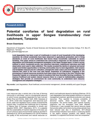 Potential corollaries of land degradation on rural livelihoods in upper Songwe transboundary river catchment, Tanzania
JAERD
Potential corollaries of land degradation on rural
livelihoods in upper Songwe transboundary river
catchment, Tanzania
Brown Gwambene
Department of Geography, Faculty of Social Sciences and Entrepreneurship, Marian University College, P.O. Box 47,
Bagamoyo, Tanzania
Email: gwambene@gmail.com
Land degradation has been a part of Livelihoods in most of rural household of the developing
countries. Its critical constraints have been observed in agricultural production and in living
standards in most of rural livelihoods that leaves these households vulnerable to severe
hardship. This paper aimed to understand the community’s responses on the impacts of land
degradation and anticipated management strategies in the Upper Songwe basin. It used a survey
method in which, household survey, key informant interviews, institutional interviews and field
observation were used in data collection. The results revealed the decline in physical and social
capital and limited opportunities in farming communities due to land degradation. Soil erosion
and landslides reduced area for cultivation, changed the water colour and increased the silts and
reduced fish catch in the river and Lake Nyasa. Expansion of cultivations, engaging in the
processing of natural resources products have been ways of surviving in the area. Farmers also
frequently migrate on a temporary basis to locations that have favorable farming conditions. To
improve livelihood and sustain natural resource there is a need to institutionalize adaptation
strategies that provide an environment for rural community to understand land resource
management and adaptation strategies.
Key words: Land degradation, Rural livelihood, environmental management, climate variability and upper Songwe
INTRODUCTION
Land resources play a central role in the lives of farming
community in rural areas. Land is a fundamental resource
on which human populations dependent for food, fuel and
fodder (Paul and Kimble, 2008; Swift, 2008; Gessesse et
al., 2016). Under wise management, land resources such
as soil, water and vegetation have a variety of essential life
support roles. It supports their livelihoods and is important
in helping them to manage vulnerability to shocks and
disasters (WHO, 2007; Gwambene, 2011). It is palpable
that the sustainability of mankind depends on the wise use
of such precious land/ environmental capital as ascribed in
Gessesse et al. (2016) and Keesstra et al. (2016).However,
the quality of the environment and natural resources on
which rural livelihoods depend is declining (Rahman, 2013).
Land degradation has posed greater influence on resource
management practices, agricultural production and natural
resources. They reported to increase probability of
abnormal events, which threatened human and
ecosystems. The animal fodder, plant species diversity,
organisms and the ecosystem have been affected.
Furthermore, it was revealed that natural resource bases
that provide safety net functions during stress periods have
been reduced (see also in Gwambene, 2011).Broad
environmental indicators have shown a continuing decline
in the earth's physical condition and fallenin living
standards. It is apparent that farmers have lost comparative
Journal of Agricultural Economics and Rural Development
Vol. 3(1), pp. 139-148, March, 2017. © www.premierpublishers.org, ISSN: 2167-0477
Research Article
 