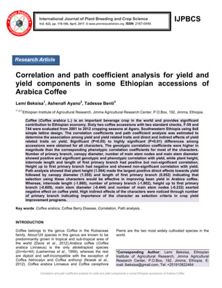 Correlation and path coefficient analysis for yield and yield components in some Ethiopian accessions of Arabica Coffee
IJPBCS
Correlation and path coefficient analysis for yield and
yield components in some Ethiopian accessions of
Arabica Coffee
Lemi Beksisa1
, Ashenafi Ayano2
, Tadesse Benti3
1*,2,3
Ethiopian Institute of Agricultural Research, Jimma Agricultural Research Center, P.O.Box, 192, Jimma, Ethiopia.
Coffee (Coffea arabica L.) is an important beverage crop in the world and provides significant
contribution to Ethiopian economy. Sixty two coffee accessions with two standard checks, F-59 and
744 were evaluated from 2001 to 2012 cropping seasons at Agaro, Southwestern Ethiopia using 8x8
simple lattice design. The correlation coefficients and path coefficient analysis was estimated to
determine the association among yield and yield related traits and direct and indirect effects of yield
related traits on yield. Significant (P<0.05) to highly significant (P<0.01) differences among
accessions were obtained for all characters. The genotypic correlation coefficients were higher in
magnitude than the corresponding phenotypic correlation coefficients for most of the characters.
Number of primary branch, canopy diameter, number of main stem nodes and main stem diameter
showed positive and significant genotypic and phenotypic correlation with yield, while plant height,
internode length and length of first primary branch had positive but non-significant correlation.
Height up to first primary branch had negative and showed non-significant correlation with yield.
Path analysis showed that plant height (1.564) made the largest positive direct effects towards yield
followed by canopy diameter (1.555) and length of first primary branch (0.052) indicating that
selection using these characters would be effective in improving bean yield in Arabica coffee.
Whereas, internode length (-1.860), number of primary branch (-1.802), height up to first primary
branch (-0.609), main stem diameter (-0.444) and number of main stem nodes (-0.232) exerted
negative effect on coffee yield. High indirect effects of the characters were noticed through number
of primary branch indicating importance of the character as selection criteria in crop yield
improvement programs.
Key words: Coffea arabica, Coffee Berry Disease, Correlation, Path analysis.
INTRODUCTION
Coffee belongs to the genus Coffea in the Rubiaceae
family. About124 species in this genus are known to be
predominantly grown in tropical and sub-tropical area of
the world (Davis et al., 2012).Arabica coffee (Coffea
arabica Linnaeus) is the only allotetraploid species
(2n=4x=44) (Lashermes et al., 1999), whereas the rest
are diploid and self-incompatible with the exception of
Coffea hetrocalyx and Coffea anthonyi (Nowak et al.,
2012). Coffea arabica Linnaeus and Coffea canephora
Pierre are the two most widely cultivated species in the
world.
*Corresponding Author: Lemi Beksisa, Ethiopian
Institute of Agricultural Research, Jimma Agricultural
Research Center, P.O.Box, 192, Jimma, Ethiopia. E:
mail: lbeksisa@gmail.com, Tel: +251910822464
International Journal of Plant Breeding and Crop Science
Vol. 4(2), pp. 178-186, April, 2017. © www.premierpublishers.org. ISSN: 2167-0449
Research Article
 