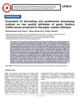Evaluation of harvesting and postharvest processing method on raw quality attributes of green Arabica Coffee beans produced in Hararghe,
eastern Ethiopia.
IJPBCS
Evaluation of harvesting and postharvest processing
method on raw quality attributes of green Arabica
Coffee beans produced in Hararghe, eastern Ethiopia
Mohammedsani Amin Ameyu1
*, Wassu Mohammed2
, Tesfaye Shimber3
1
Mechara Agricultural Research Center, Coffee Research Case Team, P. O. Box: 19, Mechara, Ethiopia
2
Haramaya University, School of Plant Sciences, P. O. Box: 138, Dire Dawa, Ethiopia
3
Ethiopian Institute of Agricultural Research, P. O. Box: 30708, Addis Ababa, Ethiopia
*Corresponding author’s E-mail: mamasaniamin@yahoo.com
The study was conducted to evaluate different harvesting and postharvest handling methods on
the inherent raw quality characteristics of Hararghe coffee. The experiment was designed as a
factorial combination of two harvesting (selective and strip harvesting) and six postharvest
processing (dry processed dried on bare, cemented and plastic sheet ground, and dry, wet and
semi-washed processed dried on mesh wire) methods in a Completely Randomized Design with
three replications. The samples were prepared from a Hararghe coffee genotype at Mechara.
Samples were evaluated for their raw quality attributes. The results indicated that the main
effect of harvesting method was highly significantly influenced all raw quality attributes whereas
the effect of postharvest processing methods was highly significantly influenced all raw quality
parameters, except odor of unwashed and all raw quality parameters of washed coffee. However
the two interaction effect showed significance variation in bean size. The selective harvesting
was better in producing superior quality beans in all parameters. Dry processed method
coupled with drying coffee on mesh wire was best in producing coffee beans with high raw
quality. In contrast, dry processing using bare ground produced inferior coffee for all raw
quality attributes. Wet processing showed superiority over semi-washed processing method.
Key words: Hararghe coffee, harvesting and postharvest practices, green coffee bean, raw quality attributes
INTRODUCTION
Coffee is the world’s most valuable and second most
traded agricultural commodity after oil in international
trade (ICO, 2007; Alemseged and Yeabsira, 2014). Today,
coffee is one of the most important non-alcoholic
beverage crops grown in over 80 countries and exported
in different forms to more than 165 nations of the world
(Dessalegn et al., 2008). It is used as a source of income
to several developing countries in Africa, Asia and Latin
America (Alemseged and Yeabsira, 2014). Among the 103
diverse species of genus Coffea (Davis et al., 2006), only
two species namely Arabica (Coffea arabica L.) and
robusta (Coffea canephora Pierre) are under commercial
cultivation (Anthony et al., 2002; Pearl et al., 2004). The
center of origin of the genus Coffea is geographically
isolated from the center of origin of Arabaica coffee which
is believed to the plateau of southwestern Ethiopia
(Anthony et al., 2002; Steiger et al., 2002), the former
Limmu province of Jimma, Limmu Kossa district, chorra
village.
As the origin of all origins, Ethiopia has another unique
feature for the hundreds of heirloom varietals. In many
cases, farmers grow their own unique heirloom varietals,
the majority of which grow else in the world (Boot, 2011).
For example, among the several renowned types of coffee
known with very fine quality coffee in Ethiopia Hararghe
(former Harar), Sidama and Yirgachefe coffees are well
known in contributing their own special quality coffee
International Journal of Plant Breeding and Crop Science
Vol. 4(2), pp. 187-196, April, 2017. © www.premierpublishers.org. ISSN: 2167-0449
Research Article
 