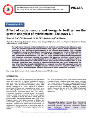 Effect of cattle manure and inorganic fertilizer on the growth and yield of hybrid maize (Zea mays L.)
WRJAS
Effect of cattle manure and inorganic fertilizer on the
growth and yield of hybrid maize (Zea mays L.)
1
Damiyal, D.M*
., 1
W. Manggoel, 2
S. Ali, 1
D.Y. Dalokom and 1
I.M. Mashat
1
Agricultural Technology Department, Plateau State College of Agriculture, Garkawa.
2
Agronomy Department, Taraba
State University, Jalingo, Nigeria.
The high cost of inorganic fertilizer and continuous decline in soil fertility results to low crop yield
hence, the need to supplement mineral fertilizer with organic manure. Field experiments were
conducted in 2013 and 2014 cropping seasons at the Teaching and Research Farm, Abubakar
Tafawa Balewa University, Gubi, Bauchi State, Nigeria, to investigate the effects of different levels
of cattle manure, CM, (0, 5 and 10 t/ha) and NPK (0, 200 and 400kg/ha) on the growth, yield and
yield components of hybrid maize (Zea mays L.). These treatment combinations were replicated
three times in a randomized complete block design. CM levels had significant effect (P≤0.05) on
number of leaves per plant and plant height. However, NPK levels also had significant effect on
many characters in both 2013 and 2014 but lower mean values were recorded in 2013. In 2014,
significant interactions were observed in mean number of leaves, plant height, husk weight and
yield (t/ha). The highest seed yield (5.65t/ha) was obtained when 5t/ha CM was used, which was
statistically similar (5.60t/ha) to 400kg/ha inorganic fertilizer used. The application of 5t/ha CM or
400kg/ha NPK is recommended for improved production of hybrid maize in the study area.
Key words: Cattle manure, hybrid, inorganic fertilizer, maize, NPK, Zea mays.
INTRODUCTION
In Africa, maize is used as both human food and animal
feeds. More than 70% of maize is produced by resource
poor small-scale farmers in Africa with a very low yield of
less than 1.5t/ha due to low soil fertility among other
factors (Salasya et al., 1998). Maize is an important
cereal crop in Nigeria and a versatile crop which ranks
third following wheat and rice in world production (Food
and Agriculture Organization [FAO], 2007, FAO, 2002). It
is produced extensively in Nigeria, where it is consumed
roasted, baked, fried, pounded or fermented (Agbato,
2003). All parts of maize: the stalks, leaves, grain and
immature ears are used as livestock feeds (Dutt, 2005).
Organic manures have been reported by Delate, and
Camberdella, (2004) as a good source of plant nutrient
because it contains both macro and micronutrients. The
application of animal manures to agricultural fields is a
widely used method of increasing soil organic matter and
fertility.
In a study by Enujeke (2013) using organic manure and
inorganic fertilizer in Asaba, Delta State, results indicated
that maize plants treated with inorganic fertilizer NPK
20:10:10 at the rate of 450kg/ha gave the highest number
of grains/cob (506.0) followed by plants that received
poultry manure at the rate of 30 t/ha (468.0). Plants that
received cattle dung had the lowest number of
grains/cob.
*Corresponding author: Damiyal D.M., Agricultural
Technology Department, Plateau State College of
Agriculture, Garkawa.
2
Agronomy Department, Taraba
State University, Jalingo, Nigeria. Email:
molchendamiyal@yahoo.com
World Research Journal of Agricultural Sciences
Vol. 4(1), pp. 102-110, April, 2017. © www.premierpublishers.org. ISSN: 2326-7266x
Research Article
 