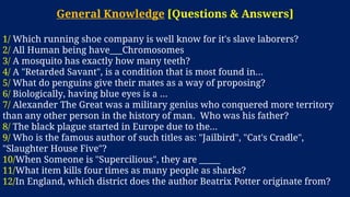 General Knowledge [Questions & Answers]
1/ Which running shoe company is well know for it's slave laborers?
2/ All Human being have___Chromosomes
3/ A mosquito has exactly how many teeth?
4/ A "Retarded Savant", is a condition that is most found in...
5/ What do penguins give their mates as a way of proposing?
6/ Biologically, having blue eyes is a ...
7/ Alexander The Great was a military genius who conquered more territory
than any other person in the history of man. Who was his father?
8/ The black plague started in Europe due to the...
9/ Who is the famous author of such titles as: "Jailbird", "Cat's Cradle",
"Slaughter House Five"?
10/When Someone is "Supercilious", they are _____
11/What item kills four times as many people as sharks?
12/In England, which district does the author Beatrix Potter originate from?
 