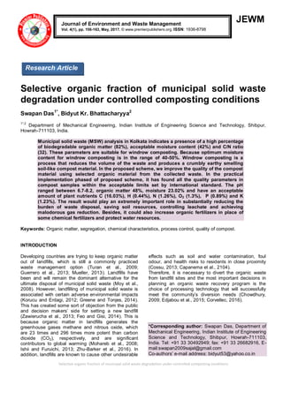Selective organic fraction of municipal solid waste degradation under controlled composting conditions
JEWM
Selective organic fraction of municipal solid waste
degradation under controlled composting conditions
Swapan Das1*
, Bidyut Kr. Bhattacharyya2
1*,2
Department of Mechanical Engineering, Indian Institute of Engineering Science and Technology, Shibpur,
Howrah-711103, India.
Municipal solid waste (MSW) analysis in Kolkata indicates a presence of a high percentage
of biodegradable organic matter (82%), acceptable moisture content (42%) and C/N ratio
(32). These parameters are suitable for windrow composting. Because optimum moisture
content for windrow composting is in the range of 40-50%. Windrow composting is a
process that reduces the volume of the waste and produces a crumbly earthy smelling
soil-like compost material. In the proposed scheme, we improve the quality of the compost
material using selected organic material from the collected waste. In the practical
implementation phased of proposed scheme, it has found all the quality parameters in
compost samples within the acceptable limits set by international standard. The pH
ranged between 6.7-8.2, organic matter 48%, moisture 23.02% and have an acceptable
amount of plant nutrients C (16.03%), H (0.44%), N (1.26%), O2 (1.3%), P (0.89%) and K
(1.23%). The result would play an extremely important role in substantially reducing the
burden of waste disposal, saving soil resources, controlling leachate and achieving
malodorous gas reduction. Besides, it could also increase organic fertilizers in place of
some chemical fertilizers and protect water resources.
Keywords: Organic matter, segregation, chemical characteristics, process control, quality of compost.
INTRODUCTION
Developing countries are trying to keep organic matter
out of landfills, which is still a commonly practiced
waste management option (Turan et al., 2009;
Guerrero et al., 2013; Mueller, 2013). Landfills have
been and will remain the dominant alternative for the
ultimate disposal of municipal solid waste (Moy et al.,
2008). However, landfilling of municipal solid waste is
associated with certain adverse environmental impacts
(Korucu and Erdagi, 2012; Greene and Tonjes, 2014).
This has created some sort of objection from the public
and decision makers’ side for setting a new landfill
(Zawierucha et al., 2013; Feo and Gisi, 2014). This is
because organic matter in landfills generates the
greenhouse gases methane and nitrous oxide, which
are 23 times and 296 times more potent than carbon
dioxide (CO2), respectively, and are significant
contributors to global warming (Mohareb et al., 2008;
Ishii and Furuichi, 2013; Zhu-Barker et al., 2016). In
addition, landfills are known to cause other undesirable
effects such as soil and water contamination, foul
odour, and health risks to residents in close proximity
(Cossu, 2013; Capanema et al., 2104).
Therefore, it is necessary to divert the organic waste
from landfill sites and the most important decisions in
planning an organic waste recovery program is the
choice of processing technology that will successfully
meet the community’s diversion needs (Chowdhury,
2009; Edjabou et al., 2015; Corvellec, 2016).
*Corresponding author: Swapan Das, Department of
Mechanical Engineering, Indian Institute of Engineering
Science and Technology, Shibpur, Howrah-711103,
India. Tel: +91 33 30492949; fax: +91 33 26682916, E-
mail:swapan2009sajal@gmail.com
Co-authors’ e-mail address: bidyut53@yahoo.co.in
Journal of Environment and Waste Management
Vol. 4(1), pp. 156-163, May, 2017. © www.premierpublishers.org. ISSN: 1936-8798
Research Article
 