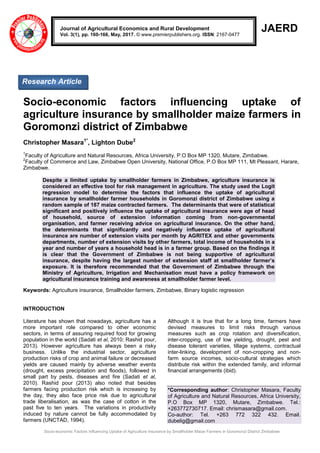 Socio-economic Factors Influencing Uptake of Agriculture Insurance by Smallholder Maize Farmers in Goromonzi District Zimbabwe
JAERD
Socio-economic factors influencing uptake of
agriculture insurance by smallholder maize farmers in
Goromonzi district of Zimbabwe
Christopher Masara1*
, Lighton Dube2
1
Faculty of Agriculture and Natural Resources, Africa University, P.O Box MP 1320, Mutare, Zimbabwe.
2
Faculty of Commerce and Law, Zimbabwe Open University, National Office, P.O Box MP 111, Mt Pleasant, Harare,
Zimbabwe.
Despite a limited uptake by smallholder farmers in Zimbabwe, agriculture insurance is
considered an effective tool for risk management in agriculture. The study used the Logit
regression model to determine the factors that influence the uptake of agricultural
insurance by smallholder farmer households in Goromonzi district of Zimbabwe using a
random sample of 187 maize contracted farmers. The determinants that were of statistical
significant and positively influence the uptake of agricultural insurance were age of head
of household, source of extension information coming from non-governmental
organisation, and farmer receiving advice on agricultural insurance. On the other hand,
the determinants that significantly and negatively influence uptake of agricultural
insurance are number of extension visits per month by AGRITEX and other governments
departments, number of extension visits by other farmers, total income of households in a
year and number of years a household head is in a farmer group. Based on the findings it
is clear that the Government of Zimbabwe is not being supportive of agricultural
insurance, despite having the largest number of extension staff at smallholder farmer’s
exposure. It is therefore recommended that the Government of Zimbabwe through the
Ministry of Agriculture, Irrigation and Mechanisation must have a policy framework on
agricultural insurance training and awareness at smallholder farmer level.
Keywords: Agriculture insurance, Smallholder farmers, Zimbabwe, Binary logistic regression
INTRODUCTION
Literature has shown that nowadays, agriculture has a
more important role compared to other economic
sectors, in terms of assuring required food for growing
population in the world (Sadati et al, 2010; Rashid pour,
2013). However agriculture has always been a risky
business. Unlike the industrial sector, agriculture
production risks of crop and animal failure or decreased
yields are caused mainly by adverse weather events
(drought, excess precipitation and floods), followed in
small part by pests, diseases and fire (Sadati et al,
2010). Rashid pour (2013) also noted that besides
farmers facing production risk which is increasing by
the day, they also face price risk due to agricultural
trade liberalisation, as was the case of cotton in the
past five to ten years. The variations in productivity
induced by nature cannot be fully accommodated by
farmers (UNCTAD, 1994).
Although it is true that for a long time, farmers have
devised measures to limit risks through various
measures such as crop rotation and diversification,
inter-cropping, use of low yielding, drought, pest and
disease tolerant varieties, tillage systems, contractual
inter-linking, development of non-cropping and non-
farm source incomes, socio-cultural strategies which
distribute risk within the extended family, and informal
financial arrangements (ibid).
*Corresponding author: Christopher Masara, Faculty
of Agriculture and Natural Resources, Africa University,
P.O Box MP 1320, Mutare, Zimbabwe. Tel.:
+263772730717. Email: chrismasara@gmail.com.
Co-author: Tel. +263 772 322 432. Email.
dubelig@gmail.com
Journal of Agricultural Economics and Rural Development
Vol. 3(1), pp. 160-166, May, 2017. © www.premierpublishers.org. ISSN: 2167-0477
Research Article
 