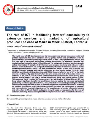 The role of ICT in facilitating farmers’ accessibility to extension services and marketing of agricultural produce: The case of Maize in Mbozi District, Tanzania
IJAM
The role of ICT in facilitating farmers’ accessibility to
extension services and marketing of agricultural
produce: The case of Maize in Mbozi District, Tanzania
Francis Lwesya1*
and Vicent Kibambila2
1,2
Department of Business Administration, School of Business Studies and Economics, University of Dodoma, Tanzania.
* Corresponding author's email: flwesya@yahoo.com
The rapid pace of ICT development and its consequent use across economic, social and
political spectrums has raised concerns among policy makers and practitioners over its
potential to spur productivity in the agriculture sector as well. This paper examines the role that
ICT can play in facilitating smallholder farmers’ accessibility to extension services and
marketing of agricultural produce in Mbozi District. The study used structured questionnaires to
collect information. A sample of 250 farmers was selected randomly and interviewed.The
findings reveal that farmers are using ICT facilities to get access to extension services and in
marketing maize in Mbozi District. The most preferred and major ICT tools used to inquire and
receive extension services and market information are the mobile phones (53.88%), radio
(23.67%), television (14.69%) and the internet (7.75%). However, effective use of ICT in the study
area is constrained by poor infrastructure in rural areas, and lack of technical know-how
exhibited in the lack of basic ICT skills. Other constraints are the erratic power supply, poor
signals, lack of network, and lack of internet connectivity and a high cost of some ICT tools.
This suggests that if requisite ICT infrastructures are put in place in Mbozi District, ICT can
bring about significant benefits to smallholder farmers leading to increased agricultural
productivity and hence poverty reduction. Thus, the study recommends promoting investment
in renewable energy sources in order to address the problem of power in rural areas. Creating
an enabling environment for ICT services accessibility, including the construction of transport
and communication network infrastructures. The establishment of market information centers
and telecenters in Mbozi District particularly in rural areas and advocating for the use of
collective marketing through strengthened farmers groups to ease their access to ICT facilities.
JEL Classification Codes: o32, o33
Keywords: ICT, agricultural produce, maize, extension services, farmers, market Information
INTRODUCTION
For the past three decades, there has been
unprecedented growth in the use of Information and
Communication Technology (ICT) in various social and
economic fields across the world. Matambalya and Wolf
(2001) observed that through the rapid spread of ICT and
ever decreasing prices for communication, markets in
different parts of the world become more integrated.
Moreover, the report by Economic, Social, and Research
International Journal of Agricultural Marketing
Vol. 4(2), pp. 142-151, May, 2017. © www.premierpublishers.org. ISSN: 2167-0470
Research Article
 