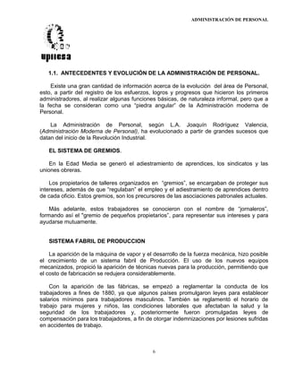 ADMINISTRACIÓN DE PERSONAL
6
1.1. ANTECEDENTES Y EVOLUCIÓN DE LA ADMINISTRACIÓN DE PERSONAL.
Existe una gran cantidad de información acerca de la evolución del área de Personal,
esto, a partir del registro de los esfuerzos, logros y progresos que hicieron los primeros
administradores, al realizar algunas funciones básicas, de naturaleza informal, pero que a
la fecha se consideran como una “piedra angular” de la Administración moderna de
Personal.
La Administración de Personal, según L.A. Joaquín Rodríguez Valencia,
(Administración Moderna de Personal), ha evolucionado a partir de grandes sucesos que
datan del inicio de la Revolución Industrial.
EL SISTEMA DE GREMIOS.
En la Edad Media se generó el adiestramiento de aprendices, los sindicatos y las
uniones obreras.
Los propietarios de talleres organizados en “gremios”, se encargaban de proteger sus
intereses, además de que “regulaban” el empleo y el adiestramiento de aprendices dentro
de cada oficio. Estos gremios, son los precursores de las asociaciones patronales actuales.
Más adelante, estos trabajadores se conocieron con el nombre de “jornaleros”,
formando así el "gremio de pequeños propietarios”, para representar sus intereses y para
ayudarse mutuamente.
SISTEMA FABRIL DE PRODUCCION
La aparición de la máquina de vapor y el desarrollo de la fuerza mecánica, hizo posible
el crecimiento de un sistema fabril de Producción. El uso de los nuevos equipos
mecanizados, propició la aparición de técnicas nuevas para la producción, permitiendo que
el costo de fabricación se redujera considerablemente.
Con la aparición de las fábricas, se empezó a reglamentar la conducta de los
trabajadores a fines de 1880, ya que algunos países promulgaron leyes para establecer
salarios mínimos para trabajadores masculinos. También se reglamentó el horario de
trabajo para mujeres y niños, las condiciones laborales que afectaban la salud y la
seguridad de los trabajadores y, posteriormente fueron promulgadas leyes de
compensación para los trabajadores, a fin de otorgar indemnizaciones por lesiones sufridas
en accidentes de trabajo.
 